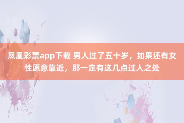 凤凰彩票app下载 男人过了五十岁，如果还有女性愿意靠近，那一定有这几点过人之处