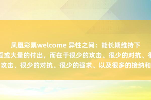 凤凰彩票welcome 异性之间：能长期维持下去的关系，不在于强烈的爱或大量的付出，而在于很少的攻击、很少的对抗、很少的强求、以及很多的接纳和允许