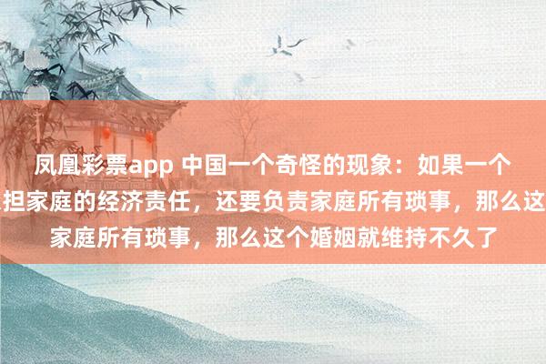 凤凰彩票app 中国一个奇怪的现象：如果一个家庭里妻子不仅要承担家庭的经济责任，还要负责家庭所有琐事，那么这个婚姻就维持不久了