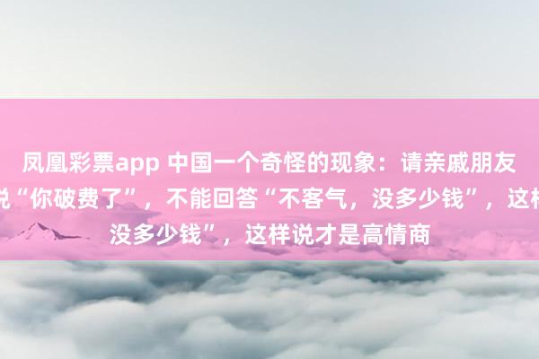 凤凰彩票app 中国一个奇怪的现象：请亲戚朋友吃饭时，对方说“你破费了”，不能回答“不客气，没多少钱”，这样说才是高情商