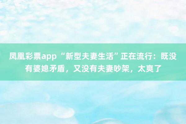 凤凰彩票app “新型夫妻生活”正在流行：既没有婆媳矛盾，又没有夫妻吵架，太爽了