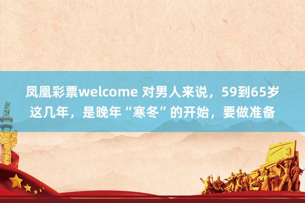 凤凰彩票welcome 对男人来说，59到65岁这几年，是晚年“寒冬”的开始，要做准备