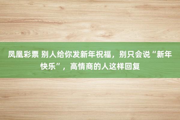 凤凰彩票 别人给你发新年祝福，别只会说“新年快乐”，高情商的人这样回复