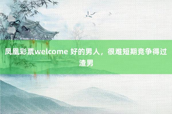 凤凰彩票welcome 好的男人,很难短期竞争得过渣男