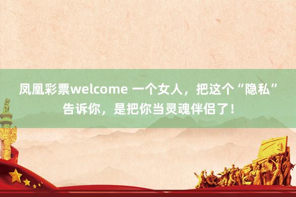 凤凰彩票welcome 一个女人，把这个“隐私”告诉你，是把你当灵魂伴侣了！