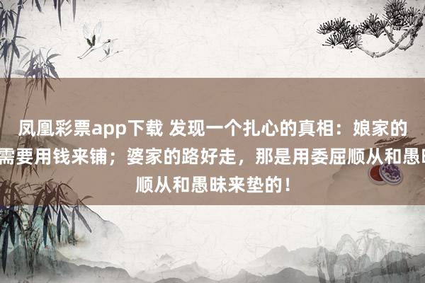 凤凰彩票app下载 发现一个扎心的真相：娘家的路好走，需要用钱来铺；婆家的路好走，那是用委屈顺从和愚昧来垫的！