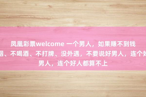 凤凰彩票welcome 一个男人，如果赚不到钱，就算不抽烟、不喝酒、不打牌、没外遇，不要说好男人，连个好人都算不上