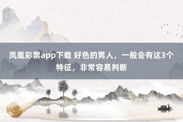 凤凰彩票app下载 好色的男人，一般会有这3个特征，非常容易判断