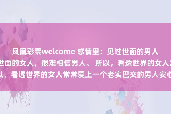 凤凰彩票welcome 感情里：见过世面的男人，一般不缺女人； 见过世面的女人，很难相信男人。 所以，看透世界的女人常常爱上一个老实巴交的男人安心生活。
