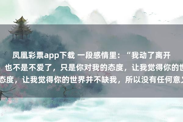 凤凰彩票app下载 一段感情里：“我动了离开你的念头，不是你不好，也不是不爱了，只是你对我的态度，让我觉得你的世界并不缺我，所以没有任何意义了”