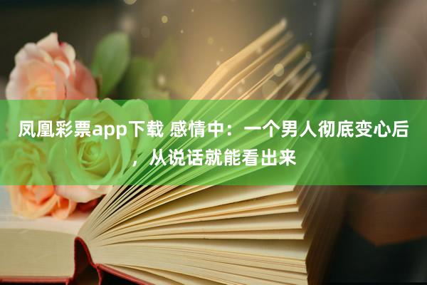 凤凰彩票app下载 感情中：一个男人彻底变心后，从说话就能看出来