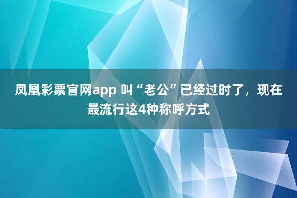 凤凰彩票官网app 叫“老公”已经过时了，现在最流行这4种称呼方式