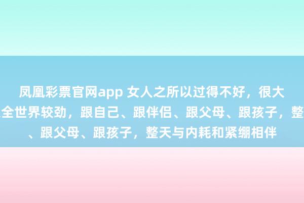 凤凰彩票官网app 女人之所以过得不好，很大程度上是因为她在跟全世界较劲，跟自己、跟伴侣、跟父母、跟孩子，整天与内耗和紧绷相伴