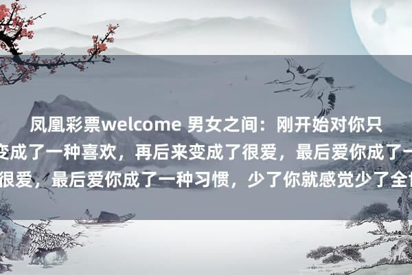 凤凰彩票welcome 男女之间:刚开始对你只是一种好感,然后慢慢的变成了一种喜欢,再后来变成了很爱,最后爱你成了一种习惯,少了你就感觉少了全世界。