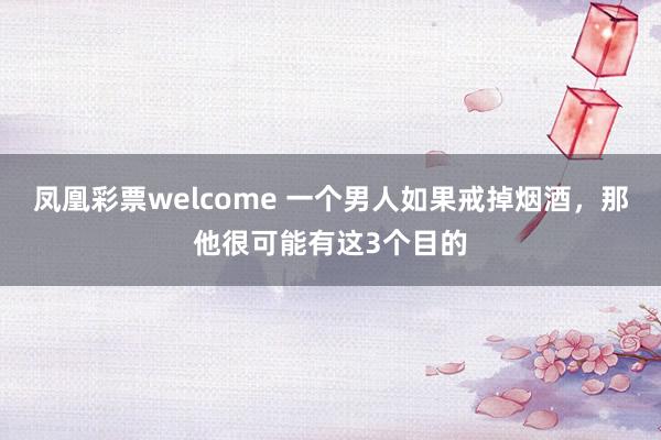 凤凰彩票welcome 一个男人如果戒掉烟酒，那他很可能有这3个目的