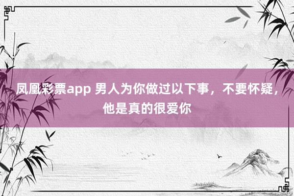凤凰彩票app 男人为你做过以下事，不要怀疑，他是真的很爱你