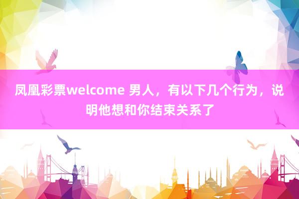 凤凰彩票welcome 男人，有以下几个行为，说明他想和你结束关系了
