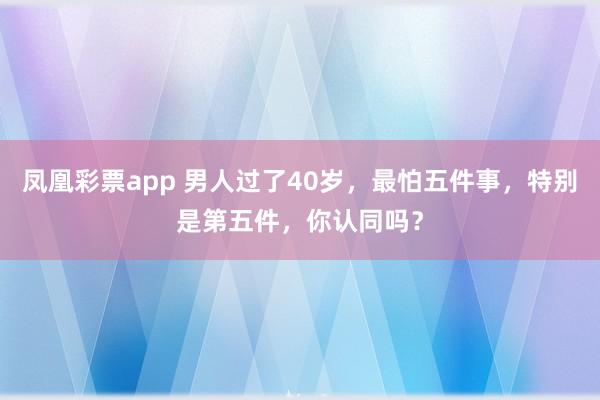 凤凰彩票app 男人过了40岁，最怕五件事，特别是第五件，你认同吗？