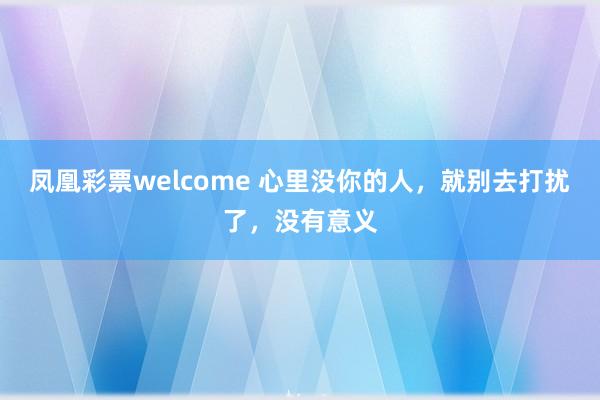 凤凰彩票welcome 心里没你的人，就别去打扰了，没有意义