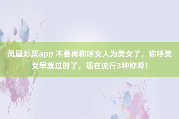 凤凰彩票app 不要再称呼女人为美女了，称呼美女早就过时了，现在流行3种称呼！