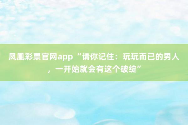 凤凰彩票官网app “请你记住：玩玩而已的男人，一开始就会有这个破绽”