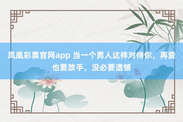 凤凰彩票官网app 当一个男人这样对待你，再爱也要放手，没必要遗憾