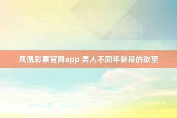 凤凰彩票官网app 男人不同年龄段的欲望