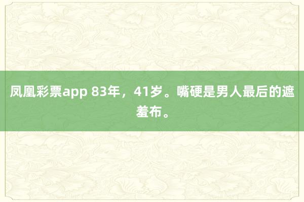 凤凰彩票app 83年，41岁。嘴硬是男人最后的遮羞布。