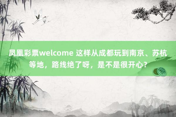 凤凰彩票welcome 这样从成都玩到南京、苏杭等地，路线绝了呀，是不是很开心？