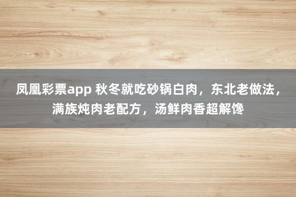 凤凰彩票app 秋冬就吃砂锅白肉，东北老做法，满族炖肉老配方，汤鲜肉香超解馋