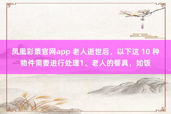 凤凰彩票官网app 老人逝世后，以下这 10 种物件需要进行处理1、老人的餐具，如饭