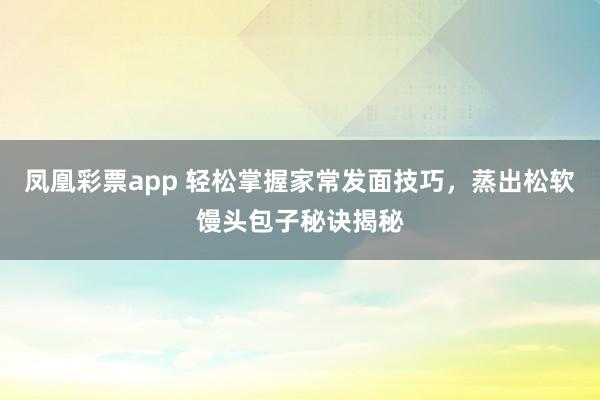 凤凰彩票app 轻松掌握家常发面技巧，蒸出松软馒头包子秘诀揭秘