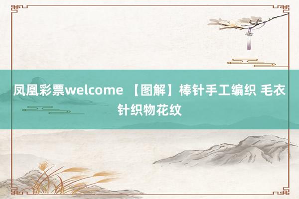 凤凰彩票welcome 【图解】棒针手工编织 毛衣针织物花纹