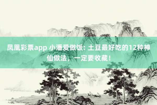 凤凰彩票app 小潘爱做饭: 土豆最好吃的12种神仙做法，一定要收藏！