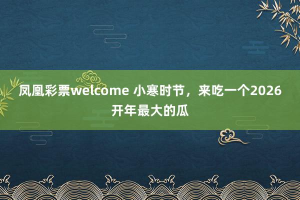 凤凰彩票welcome 小寒时节，来吃一个2026开年最大的瓜