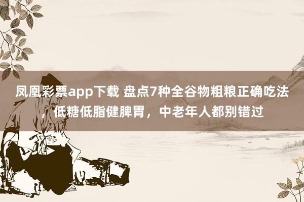 凤凰彩票app下载 盘点7种全谷物粗粮正确吃法，低糖低脂健脾胃，中老年人都别错过
