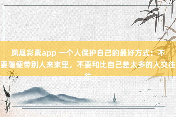 凤凰彩票app 一个人保护自己的最好方式：不要随便带别人来家里，不要和比自己差太多的人交往