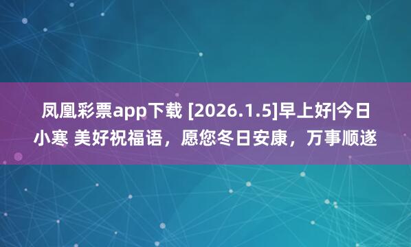 凤凰彩票app下载 [2026.1.5]早上好|今日小寒 美好祝福语，愿您冬日安康，万事顺遂