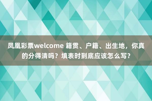 凤凰彩票welcome 籍贯、户籍、出生地，你真的分得清吗？填表时到底应该怎么写？
