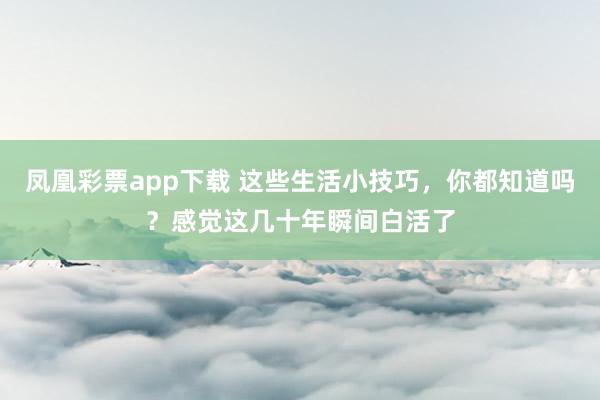 凤凰彩票app下载 这些生活小技巧，你都知道吗？感觉这几十年瞬间白活了