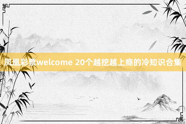 凤凰彩票welcome 20个越挖越上瘾的冷知识合集
