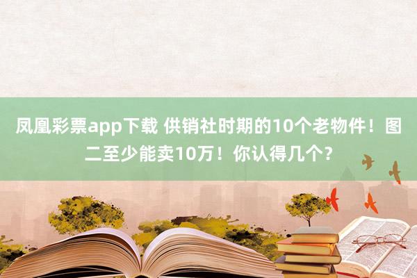 凤凰彩票app下载 供销社时期的10个老物件！图二至少能卖10万！你认得几个？