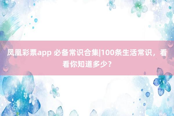 凤凰彩票app 必备常识合集|100条生活常识，看看你知道多少？