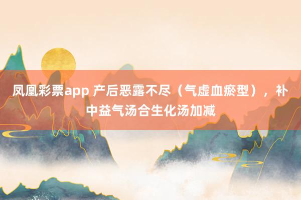 凤凰彩票app 产后恶露不尽(气虚血瘀型),补中益气汤合生化汤加减