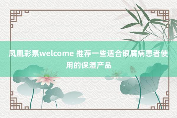 凤凰彩票welcome 推荐一些适合银屑病患者使用的保湿产品