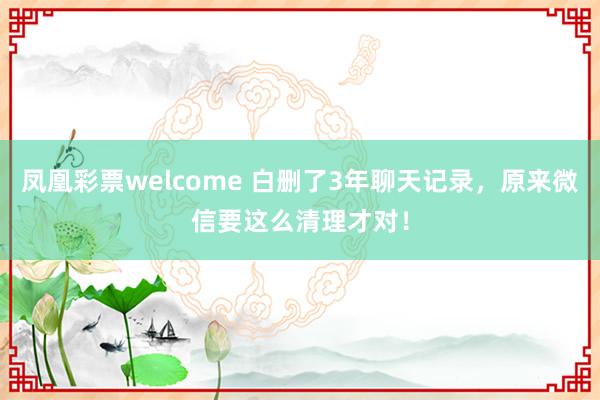 凤凰彩票welcome 白删了3年聊天记录，原来微信要这么清理才对！