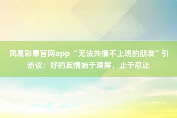 凤凰彩票官网app “无法共情不上班的朋友”引热议：好的友情始于理解，止于忍让