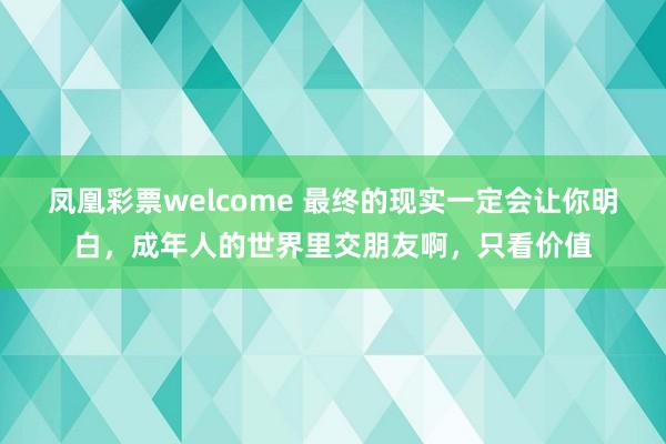 凤凰彩票welcome 最终的现实一定会让你明白，成年人的世界里交朋友啊，只看价值