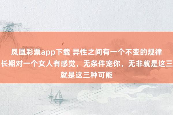 凤凰彩票app下载 异性之间有一个不变的规律：男人长期对一个女人有感觉，无条件宠你，无非就是这三种可能
