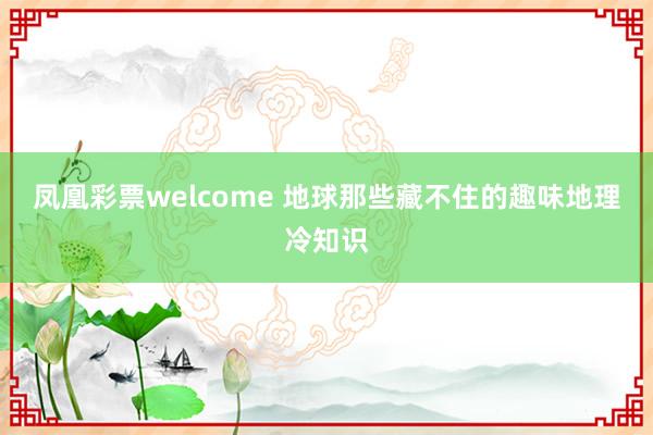 凤凰彩票welcome 地球那些藏不住的趣味地理冷知识